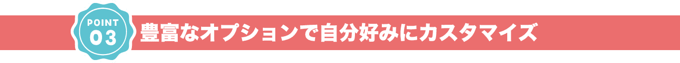 豊富なオプションで⾃分好みにカスタマイズ
