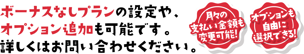 ボーナスなしプランの設定や、オプション追加も可能です。詳しくはお問い合わせください。