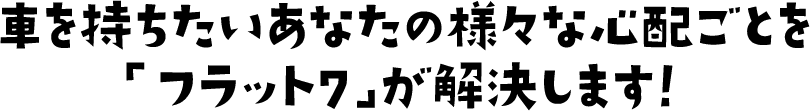 車を持ちたいあなたの様々な心配ごとを「フラット7」が解決します！